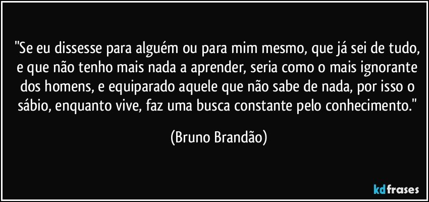 "Se eu dissesse para alguém ou para mim mesmo, que já sei  de tudo, e que não tenho mais nada a aprender, seria como o mais ignorante dos homens, e equiparado aquele que não sabe de nada, por isso o sábio, enquanto vive, faz uma busca constante pelo conhecimento." (Bruno Brandão)