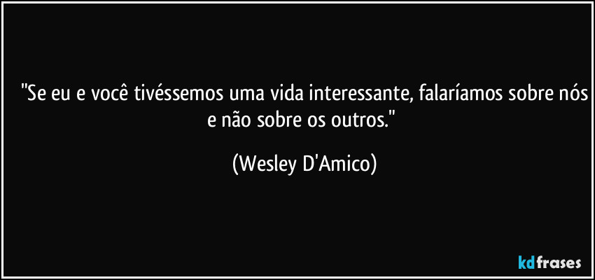 "Se eu e você tivéssemos uma vida interessante, falaríamos sobre nós
e não sobre os outros." (Wesley D'Amico)
