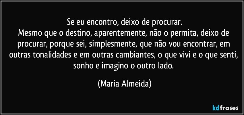 Se eu encontro, deixo de procurar.
Mesmo que o destino, aparentemente, não o permita, deixo de procurar, porque sei, simplesmente, que não vou encontrar, em outras tonalidades e em outras cambiantes, o que vivi e o que senti, sonho e imagino o outro lado. (Maria Almeida)