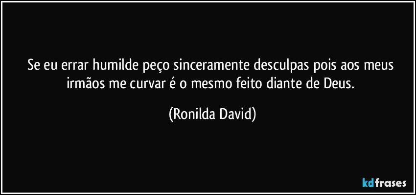 Se eu errar humilde peço sinceramente desculpas pois aos meus irmãos me curvar é o mesmo feito diante de Deus. (Ronilda David)