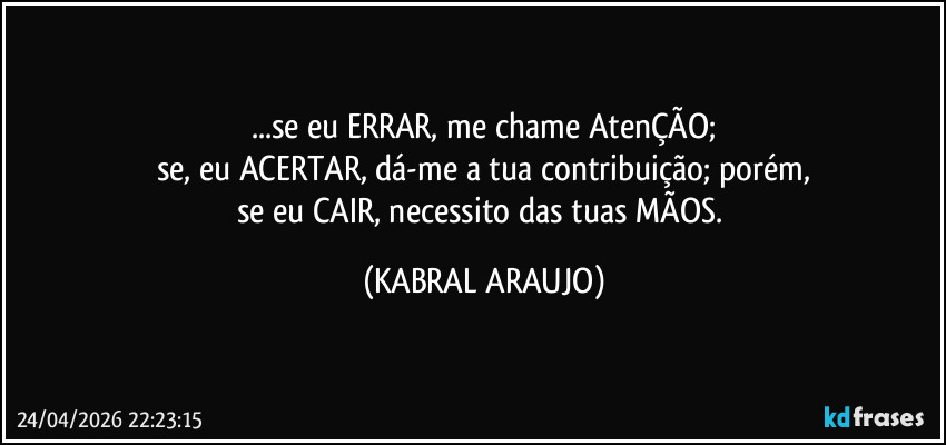 ...se eu ERRAR, me chame AtenÇÃO;
se, eu ACERTAR, dá-me a tua contribuição; porém,
se eu CAIR, necessito das tuas MÃOS. (KABRAL ARAUJO)