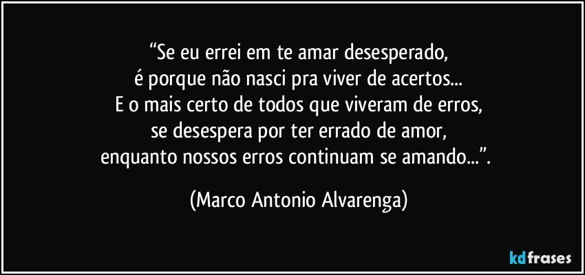 “Se eu errei em te amar desesperado,
é porque não nasci pra viver de acertos...
E o mais certo de todos que viveram de erros,
se desespera por ter errado de amor,
enquanto nossos erros continuam se amando...”. (Marco Antonio Alvarenga)