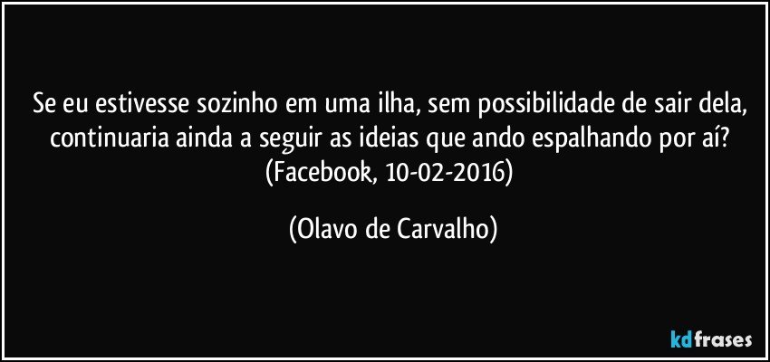 Se eu estivesse sozinho em uma ilha, sem possibilidade de sair dela, continuaria ainda a seguir as ideias que ando espalhando por aí? (Facebook, 10-02-2016) (Olavo de Carvalho)