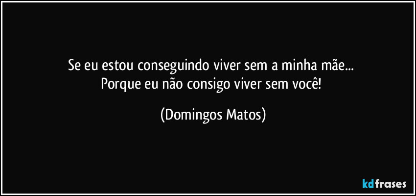 Se eu estou conseguindo viver sem a minha mãe... 
Porque eu não consigo viver sem você! (Domingos Matos)