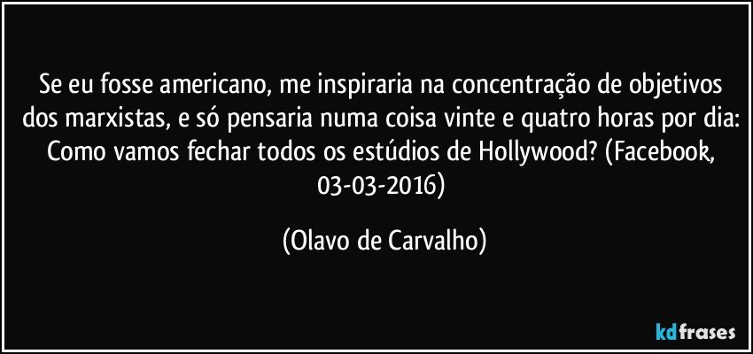 Se eu fosse americano, me inspiraria na concentração de objetivos dos marxistas, e só pensaria numa coisa vinte e quatro horas por dia: Como vamos fechar todos os estúdios de Hollywood? (Facebook, 03-03-2016) (Olavo de Carvalho)