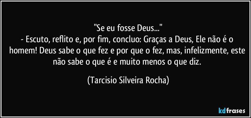 "Se eu fosse Deus..."
- Escuto, reflito e, por fim, concluo: Graças a Deus, Ele não é o homem! Deus sabe o que fez e por que o fez, mas, infelizmente, este não sabe o que é e muito menos o que diz. (Tarcisio Silveira Rocha)