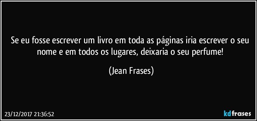 Se eu fosse escrever um livro em toda as páginas iria escrever o seu nome e em todos os lugares, deixaria o seu perfume! (Jean Frases)