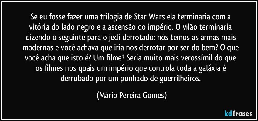 Se eu fosse fazer uma trilogia de Star Wars ela terminaria com a vitória do lado negro e a ascensão do império. O vilão terminaria dizendo o seguinte para o jedi derrotado: nós temos as armas mais modernas e você achava que iria nos derrotar por ser do bem? O que você acha que isto é? Um filme? Seria muito mais verossímil do que os filmes nos quais um império que controla toda a galáxia é derrubado por um punhado de guerrilheiros. (Mário Pereira Gomes)