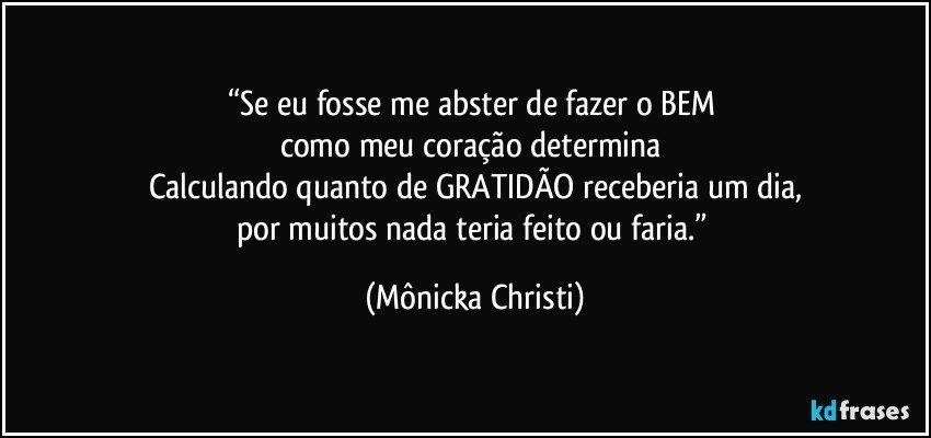 “Se eu fosse me abster de fazer o BEM 
como meu coração determina 
Calculando quanto de GRATIDÃO receberia um dia,
por muitos nada teria feito ou faria.” (Mônicka Christi)