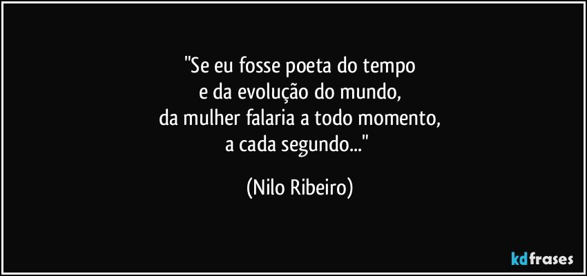 "Se eu fosse poeta do tempo
e da evolução do mundo,
da mulher falaria a todo momento,
a cada segundo..." (Nilo Ribeiro)
