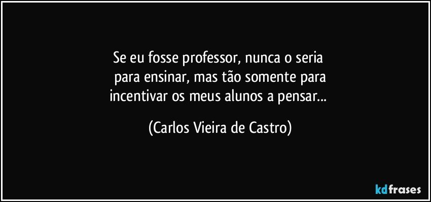 Se eu fosse professor, nunca o seria 
para ensinar, mas tão somente para
incentivar os meus alunos a pensar... (Carlos Vieira de Castro)