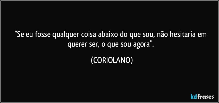 "Se eu fosse qualquer coisa abaixo do que sou, não hesitaria em querer ser, o que sou agora". (CORIOLANO)