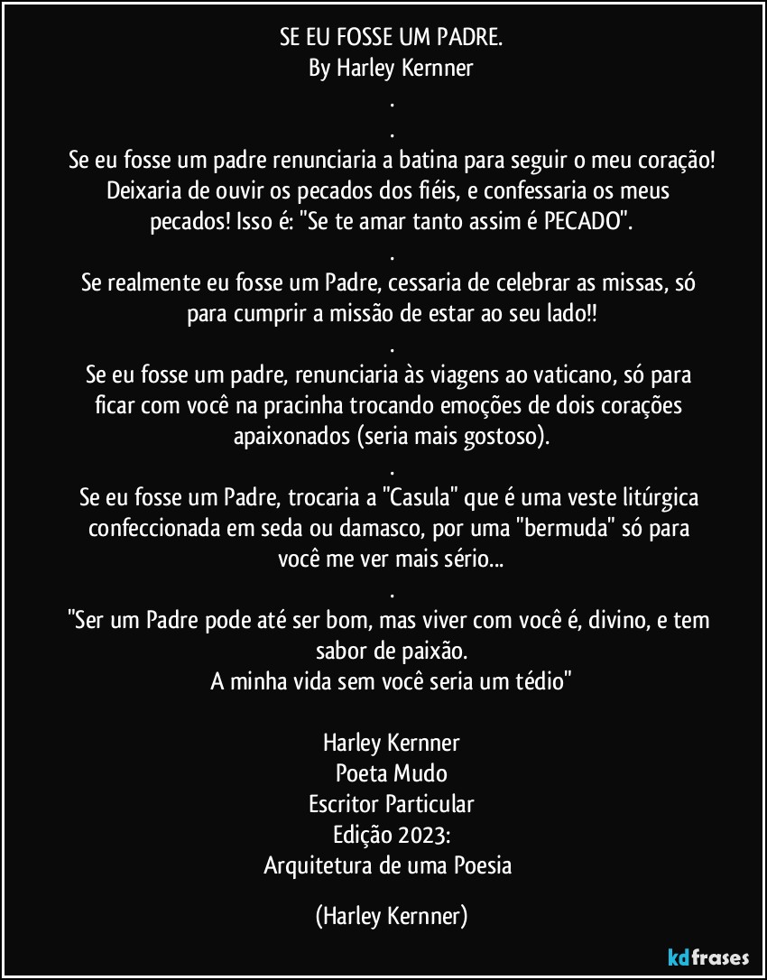 SE EU FOSSE UM PADRE.
By Harley Kernner
.
.
Se eu fosse um padre renunciaria a batina para seguir o meu coração!
Deixaria de ouvir os pecados dos fiéis, e confessaria os meus pecados! Isso é: "Se te amar tanto assim é PECADO".
.
Se realmente eu fosse um Padre, cessaria de celebrar as missas, só para cumprir a missão de estar ao seu lado!!
.
Se eu fosse um padre, renunciaria às viagens ao vaticano, só para ficar com você na pracinha trocando emoções de dois corações apaixonados (seria mais gostoso).
.
Se eu fosse um Padre, trocaria a "Casula" que é uma veste litúrgica confeccionada em seda ou damasco, por uma "bermuda" só para você me ver mais sério...
.
"Ser um Padre pode até ser bom, mas viver com você é, divino, e tem sabor de paixão.
A minha vida sem você seria um tédio"

Harley Kernner
Poeta Mudo
Escritor Particular
Edição 2023:
Arquitetura de uma Poesia (Harley Kernner)