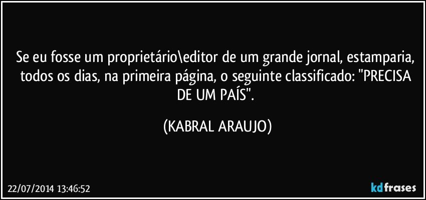 Se eu fosse um proprietário\editor de um grande jornal, estamparia, todos os dias, na primeira página, o seguinte classificado: "PRECISA DE UM PAÍS". (KABRAL ARAUJO)