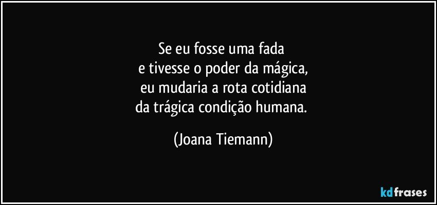 Se eu fosse uma fada 
e tivesse o poder da mágica,
eu mudaria a rota cotidiana
da trágica condição humana. (Joana Tiemann)