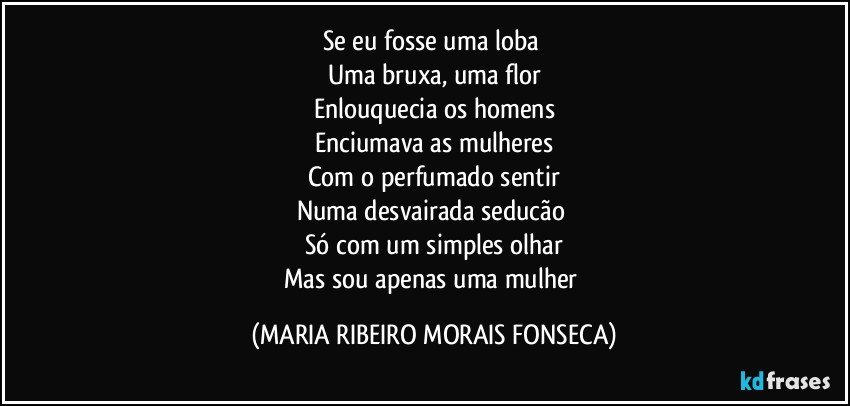 Se eu fosse uma loba 
Uma bruxa, uma flor
Enlouquecia os homens
Enciumava as mulheres
Com o perfumado sentir
Numa desvairada seducão 
Só com um simples olhar
Mas sou apenas uma mulher (MARIA RIBEIRO MORAIS FONSECA)