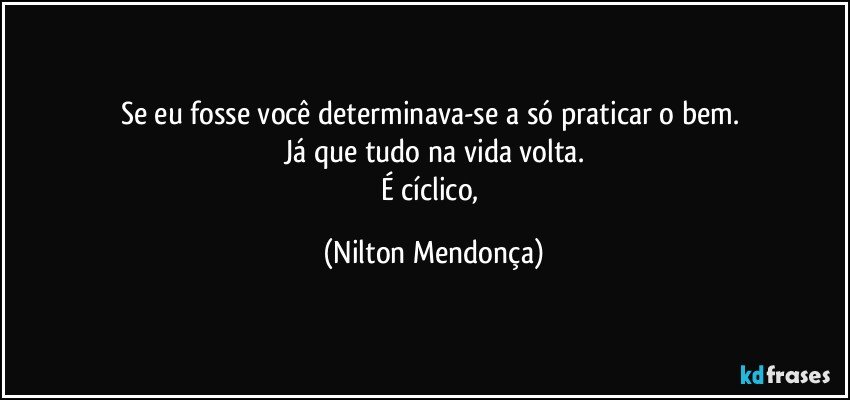 Se eu fosse você determinava-se a só praticar o bem. 
Já que tudo na vida volta.
É cíclico, (Nilton Mendonça)