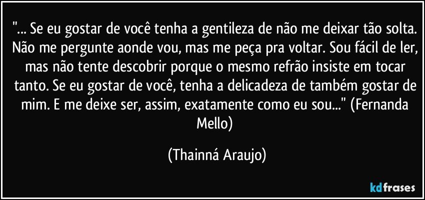 "... Se eu gostar de você tenha a gentileza de não me deixar tão solta. Não me pergunte aonde vou, mas me peça pra voltar. Sou fácil de ler, mas não tente descobrir porque o mesmo refrão insiste em tocar tanto. Se eu gostar de você, tenha a delicadeza de também gostar de mim. E me deixe ser, assim, exatamente como eu sou..." (Fernanda Mello) (Thainná Araujo)