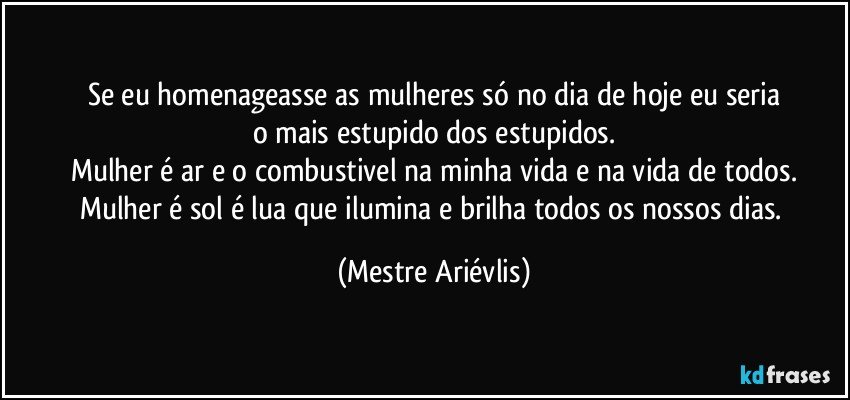 Se eu homenageasse as mulheres só no dia de hoje eu seria
o mais estupido dos estupidos.
Mulher é ar e o combustivel na minha vida e na vida de todos.
Mulher é sol é lua que ilumina e brilha todos os nossos dias. (Mestre Ariévlis)