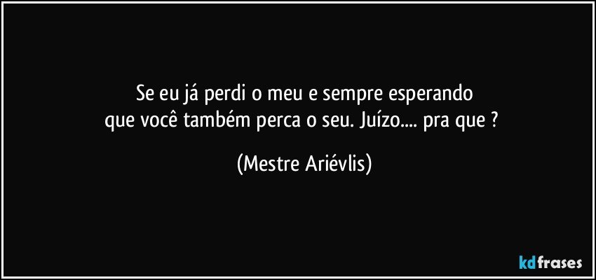 Se eu já perdi o meu e sempre esperando
que você também perca o seu. Juízo...   pra que ? (Mestre Ariévlis)