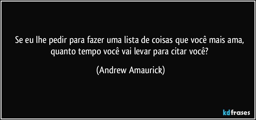 Se eu lhe pedir para fazer uma lista de coisas que você mais ama, quanto tempo você vai levar para citar você? (Andrew Amaurick)