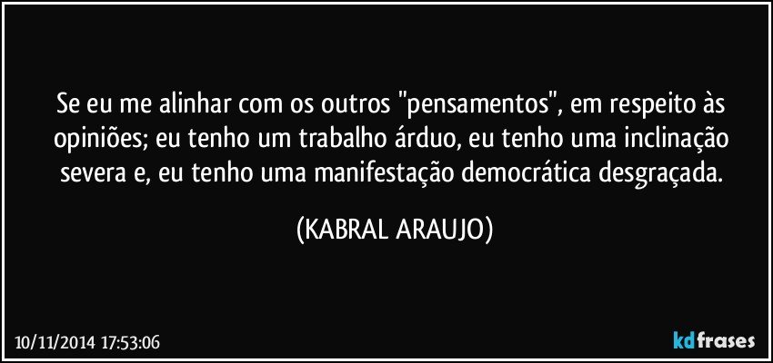 Se eu me alinhar com os outros "pensamentos", em respeito às opiniões; eu tenho um trabalho árduo, eu tenho uma inclinação severa e, eu tenho uma manifestação democrática desgraçada. (KABRAL ARAUJO)