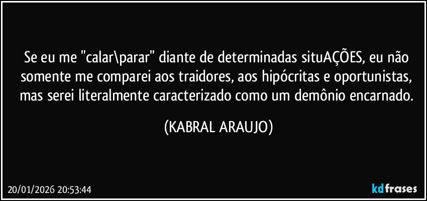 Se eu me "calar\parar" diante de determinadas situAÇÕES, eu não somente me comparei aos traidores, aos hipócritas e oportunistas, 
mas serei literalmente caracterizado como um demônio encarnado. (KABRAL ARAUJO)