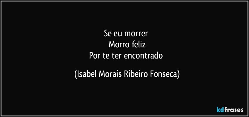 Se eu morrer 
Morro feliz
Por te ter encontrado (Isabel Morais Ribeiro Fonseca)