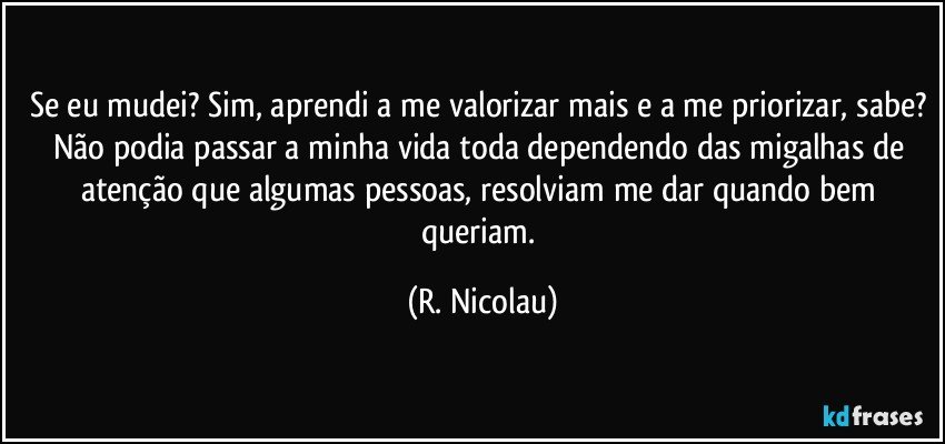 Se eu mudei? Sim, aprendi a me valorizar mais e a me priorizar, sabe? Não podia passar a minha vida toda dependendo das migalhas de atenção que algumas pessoas, resolviam me dar quando bem queriam. (R. Nicolau)