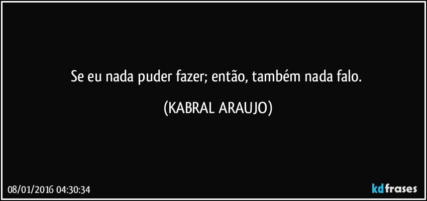 Se eu nada puder fazer; então,  também nada falo. (KABRAL ARAUJO)