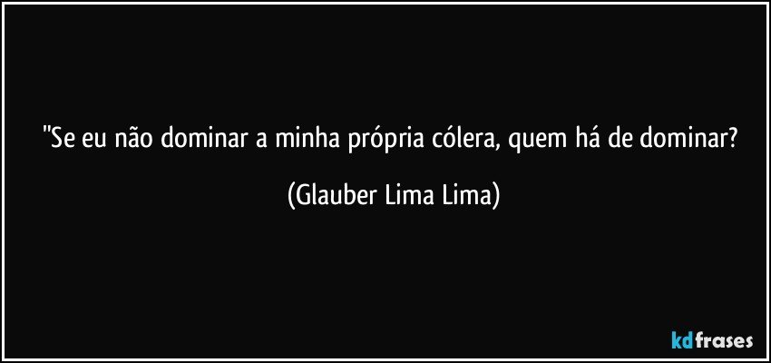 "Se eu não dominar a minha própria cólera, quem há de dominar? (Glauber Lima Lima)