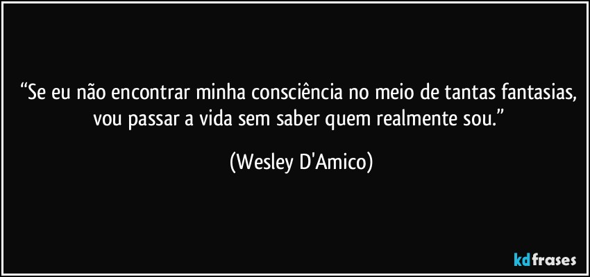 “Se eu não encontrar minha consciência no meio de tantas fantasias, vou passar a vida sem saber quem realmente sou.” (Wesley D'Amico)