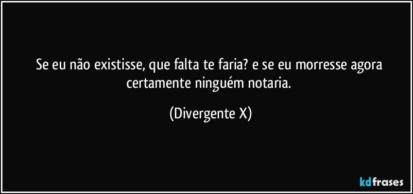 Se eu não existisse, que falta te faria? e se eu morresse agora certamente ninguém notaria. (Divergente X)