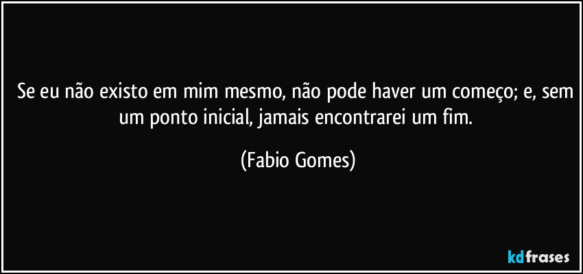 Se eu não existo em mim mesmo, não pode haver um começo; e, sem um ponto inicial, jamais encontrarei um fim. (Fabio Gomes)