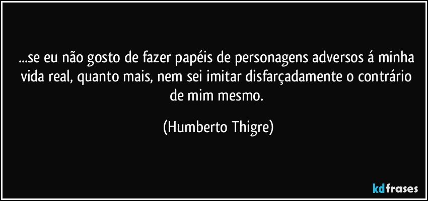 ...se eu não gosto de fazer papéis de personagens adversos á minha vida real, quanto mais, nem sei imitar disfarçadamente o contrário de mim mesmo. (Humberto Thigre)