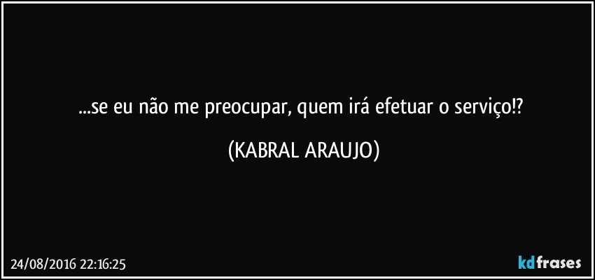 ...se eu não me preocupar, quem irá efetuar o serviço!? (KABRAL ARAUJO)