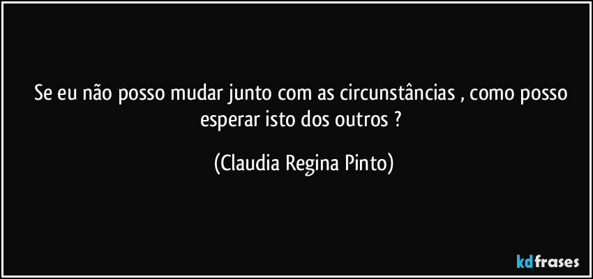 Se eu não posso mudar junto com as circunstâncias , como posso esperar isto dos outros ? (Claudia Regina Pinto)