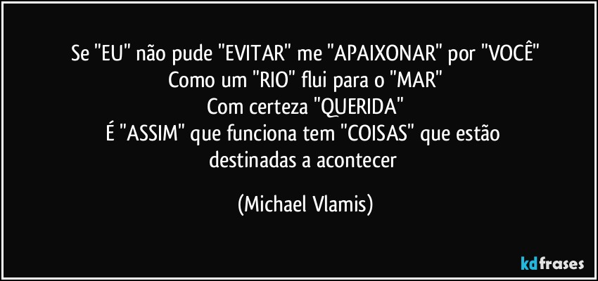 Se "EU" não pude "EVITAR" me "APAIXONAR" por "VOCÊ"
Como um "RIO" flui para o "MAR"
Com certeza "QUERIDA"
É "ASSIM" que funciona tem "COISAS" que estão 
destinadas a acontecer (Michael Vlamis)