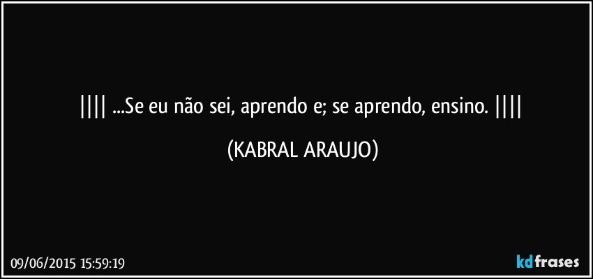  ...Se eu não sei, aprendo e; se aprendo, ensino.  (KABRAL ARAUJO)