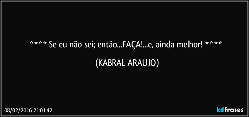   Se eu não sei; então...FAÇA!...e, ainda melhor!   (KABRAL ARAUJO)