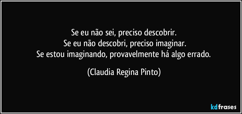 Se eu não sei, preciso descobrir.
Se eu não descobri, preciso imaginar.
Se estou imaginando, provavelmente há algo errado. (Claudia Regina Pinto)