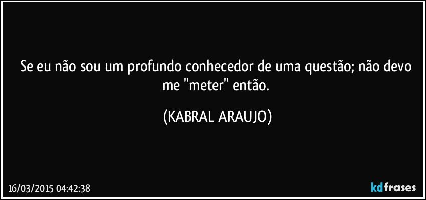 Se eu não sou um profundo conhecedor de uma questão; não devo me "meter" então. (KABRAL ARAUJO)