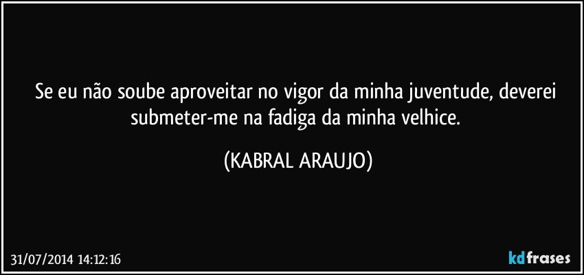 Se eu não soube aproveitar no vigor da minha juventude, deverei submeter-me na fadiga da minha velhice. (KABRAL ARAUJO)