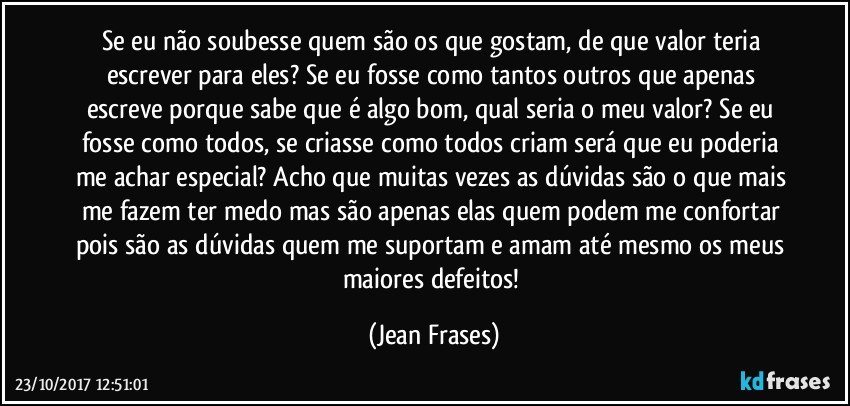 Se eu não soubesse quem são os que gostam, de que valor teria escrever para eles? Se eu fosse como tantos outros que apenas escreve porque sabe que é algo bom, qual seria o meu valor? Se eu fosse como todos, se criasse como todos criam será que eu poderia me achar especial? Acho que muitas vezes as dúvidas são o que mais me fazem ter medo mas são apenas elas quem podem me confortar pois são as dúvidas quem me suportam e amam até mesmo os meus maiores defeitos! (Jean Frases)