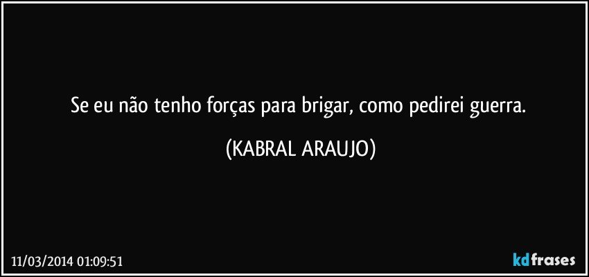 Se eu não tenho forças para brigar, como pedirei guerra. (KABRAL ARAUJO)