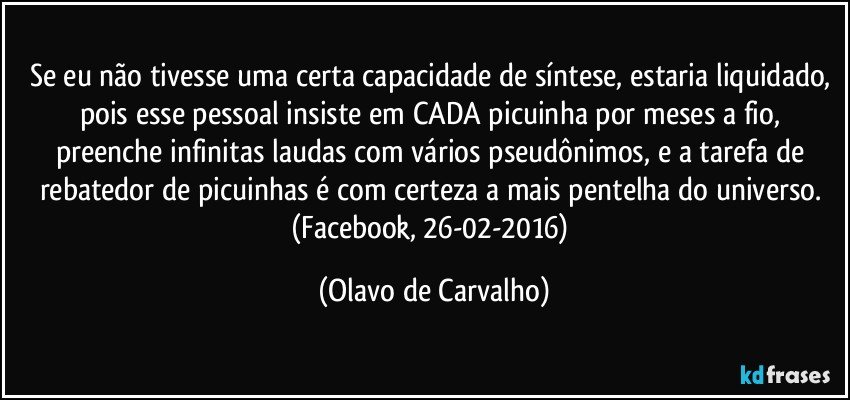 Se eu não tivesse uma certa capacidade de síntese, estaria liquidado, pois esse pessoal insiste em CADA picuinha por meses a fio, preenche infinitas laudas com vários pseudônimos, e a tarefa de rebatedor de picuinhas é com certeza a mais pentelha do universo. (Facebook, 26-02-2016) (Olavo de Carvalho)