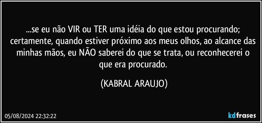 ...se eu não VIR ou TER uma idéia do que estou procurando; certamente, quando estiver próximo aos meus olhos, ao alcance das minhas mãos, eu NÃO saberei do que se trata, ou reconhecerei  o que era procurado. (KABRAL ARAUJO)