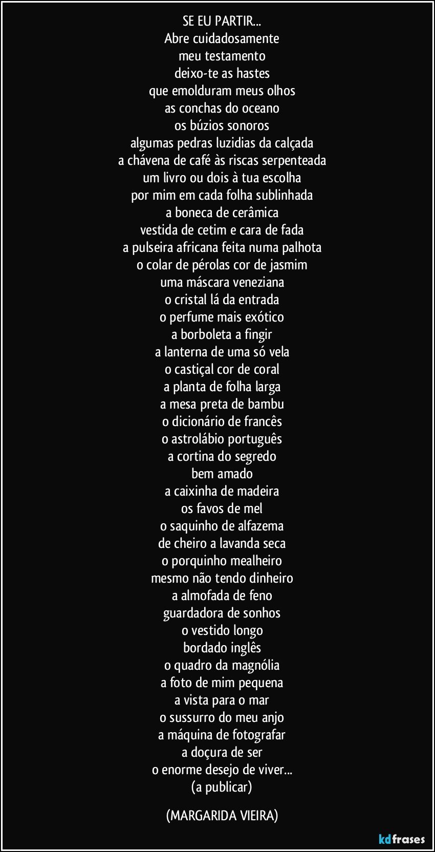 SE EU PARTIR...
Abre cuidadosamente
meu testamento
deixo-te as hastes
que emolduram meus olhos
as conchas do oceano
os búzios sonoros
algumas pedras luzidias da calçada
a chávena de café às riscas serpenteada
um livro ou dois à tua escolha
por mim em cada folha sublinhada
a boneca de cerâmica
vestida de cetim e cara de fada
a pulseira africana feita numa palhota
o colar de pérolas cor de jasmim
uma máscara veneziana
o cristal lá da entrada
o perfume mais exótico
a borboleta a fingir
a lanterna de uma só vela
o castiçal cor de coral
a planta de folha larga
a mesa preta de bambu
o dicionário de francês
o astrolábio português
a cortina do segredo
bem amado
a caixinha de madeira
os favos de mel
o saquinho de alfazema
de cheiro a lavanda seca
o porquinho mealheiro
mesmo não tendo dinheiro
a almofada de feno
guardadora de sonhos
o vestido longo
bordado inglês
o quadro da magnólia
a foto de mim pequena
a vista para o mar
o sussurro do meu anjo
a máquina de fotografar
a doçura de ser
o enorme desejo de viver...
 (a publicar) (MARGARIDA VIEIRA)