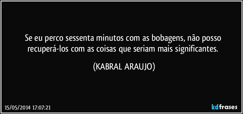 Se eu perco sessenta minutos com as bobagens, não posso recuperá-los com as coisas que seriam mais significantes. (KABRAL ARAUJO)