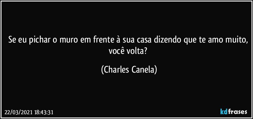 Se eu pichar o muro em frente à sua casa dizendo que te amo muito, você volta? (Charles Canela)